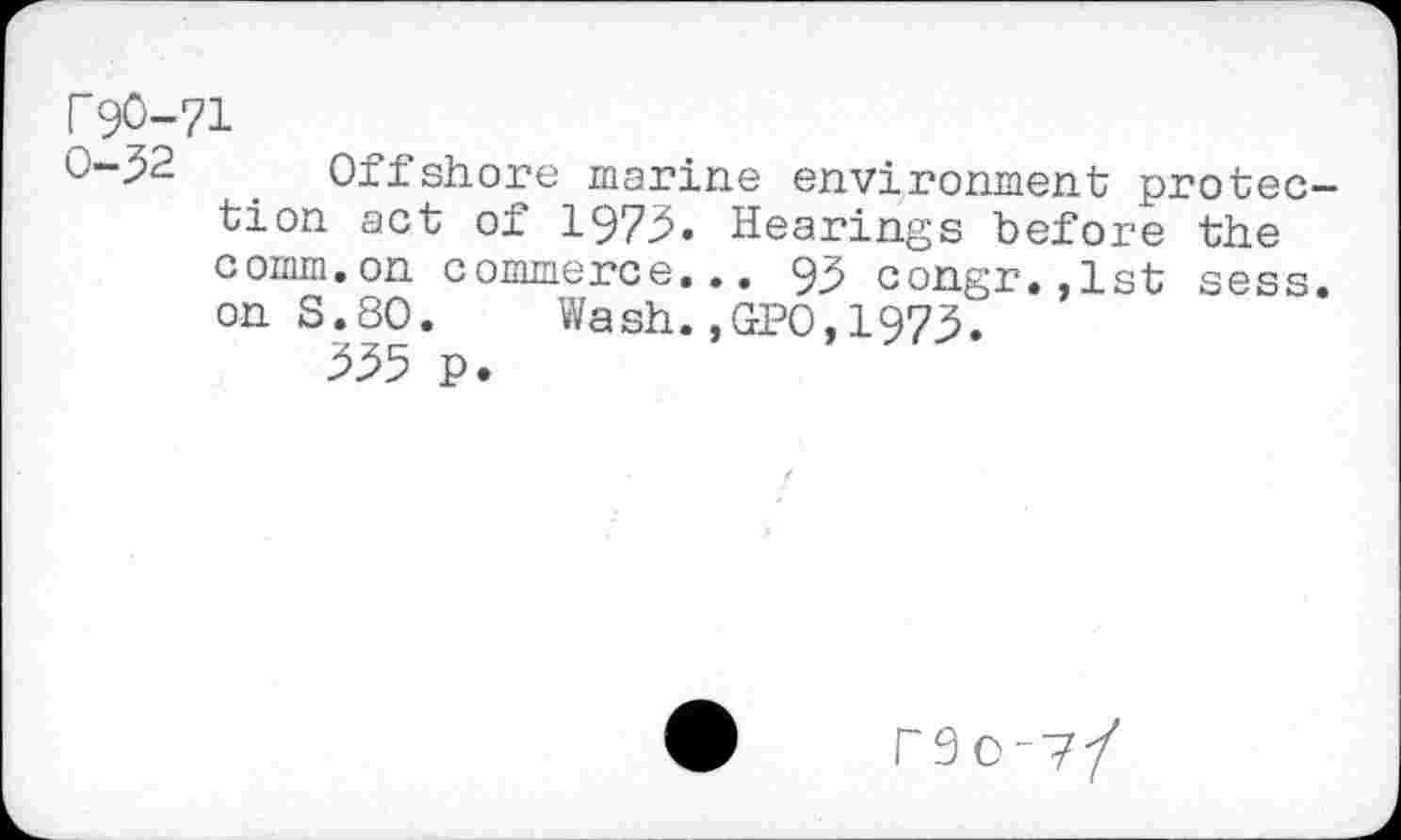 ﻿r 90-71
0-92	. Offshore marine environment protec-
tion act of 1973. Hearings before the comm.on commerce... 93 congr.,lst sess. on S.80. Wash.,GP0,1973.
335 p.
r9o-?/